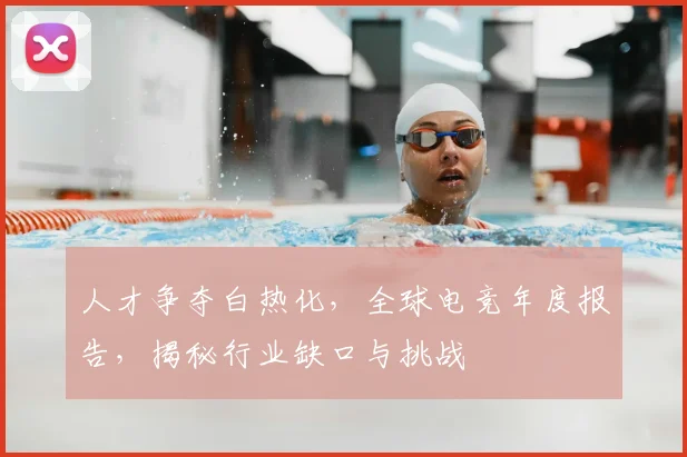 人才争夺白热化，全球电竞年度报告，揭秘行业缺口与挑战