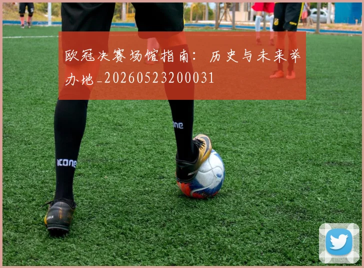 欧冠决赛场馆指南:历史与未来举办地_20260523200031