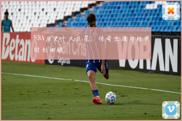 NBA历史十大巨星：传奇生涯与经典时刻回顾