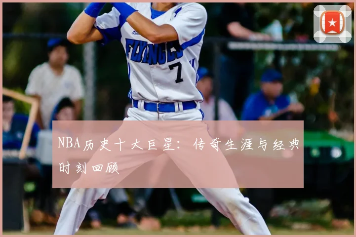 NBA历史十大巨星：传奇生涯与经典时刻回顾
