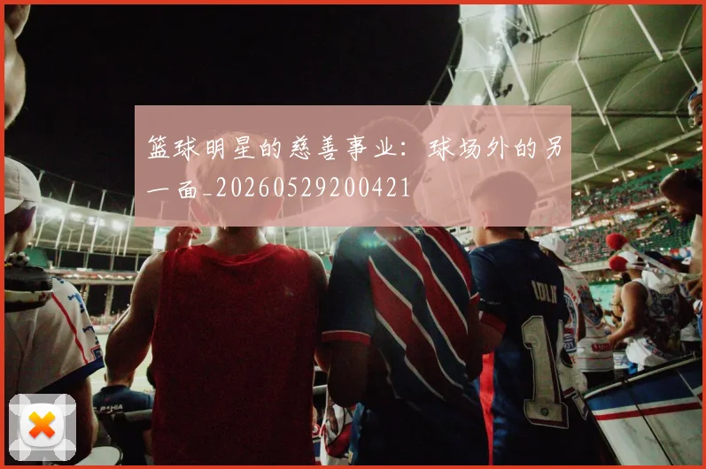 篮球明星的慈善事业：球场外的另一面_20260529200421
