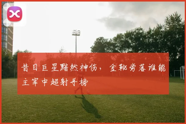 昔日巨星黯然神伤，金靴旁落谁能主宰中超射手榜
