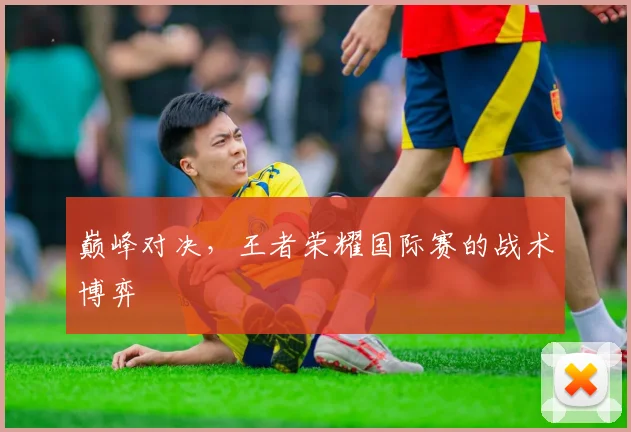 巅峰对决，王者荣耀国际赛的战术博弈