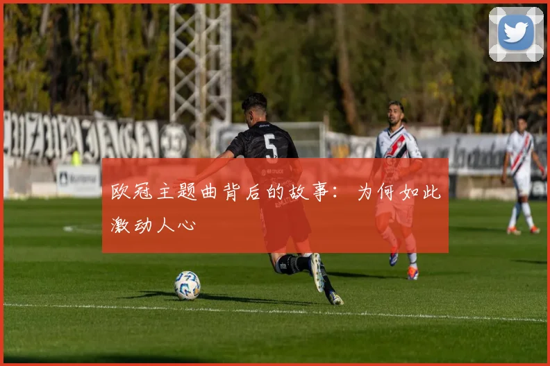 欧冠主题曲背后的故事:为何如此激动人心