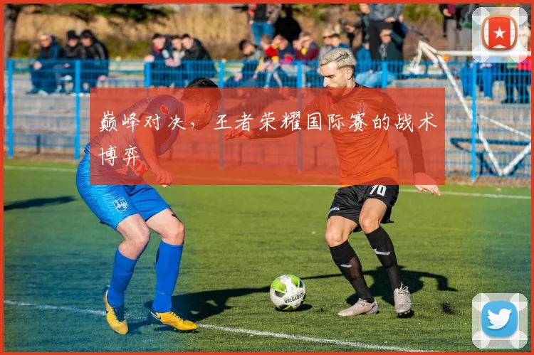 巅峰对决，王者荣耀国际赛的战术博弈