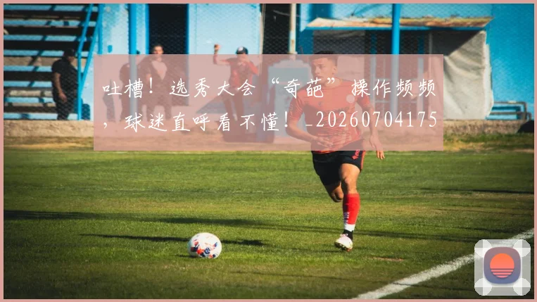 吐槽!选秀大会“奇葩”操作频频,球迷直呼看不懂!_20260704175241