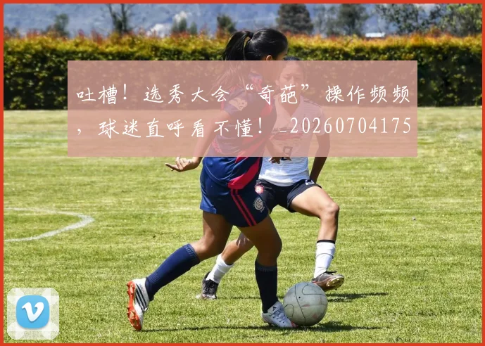 吐槽!选秀大会“奇葩”操作频频,球迷直呼看不懂!_20260704175241